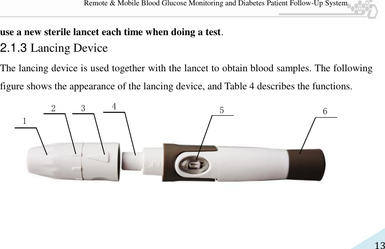   13 Remote &amp; Mobile Blood Glucose Monitoring and Diabetes Patient Follow-Up System use a new sterile lancet each time when doing a test. 2.1.3 Lancing Device The lancing device is used together with the lancet to obtain blood samples. The following figure shows the appearance of the lancing device, and Table 4 describes the functions.       1 2 5 6 3 4 