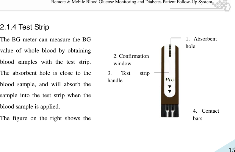   15 Remote &amp; Mobile Blood Glucose Monitoring and Diabetes Patient Follow-Up System  2.1.4 Test Strip The BG meter can measure the BG value  of  whole  blood  by  obtaining blood  samples  with  the  test  strip. The  absorbent  hole  is  close  to  the blood  sample,  and  will  absorb  the sample  into  the  test  strip  when  the blood sample is applied. The  figure  on  the  right  shows  the 2. Confirmation   window 1.  Absorbent hole 3.  Test  strip handle 4.  Contact bars 