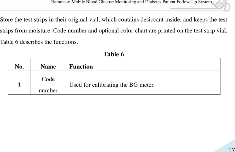   17 Remote &amp; Mobile Blood Glucose Monitoring and Diabetes Patient Follow-Up System Store the test strips in their original vial, which contains desiccant inside, and keeps the test strips from moisture. Code number and optional color chart are printed on the test strip vial. Table 6 describes the functions. Table 6 No. Name Function 1 Code number Used for calibrating the BG meter. 