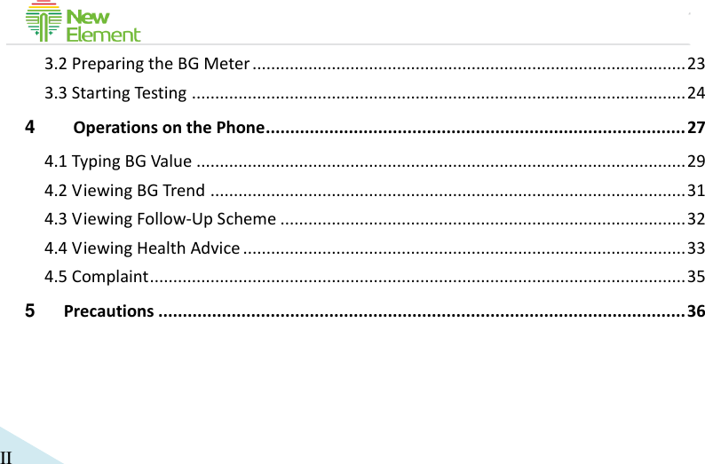                                             II 3.2 Preparing the BG Meter ............................................................................................. 23 3.3 Starting Testing .......................................................................................................... 24 4  Operations on the Phone ...................................................................................... 27 4.1 Typing BG Value ......................................................................................................... 29 4.2 Viewing BG Trend ...................................................................................................... 31 4.3 Viewing Follow-Up Scheme ....................................................................................... 32 4.4 Viewing Health Advice ............................................................................................... 33 4.5 Complaint ................................................................................................................... 35 5 Precautions ............................................................................................................ 36 