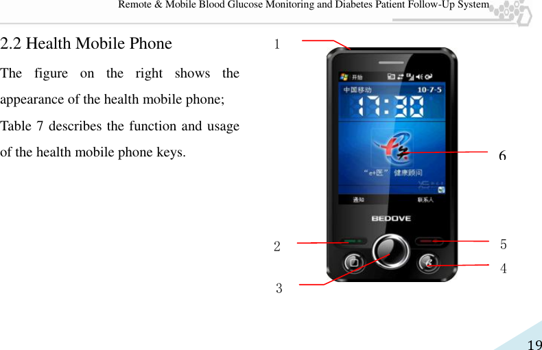   19 Remote &amp; Mobile Blood Glucose Monitoring and Diabetes Patient Follow-Up System 2.2 Health Mobile Phone The  figure  on  the  right  shows  the appearance of the health mobile phone;   Table 7 describes the function and usage of the health mobile phone keys.      6 5 4 2 3 1 