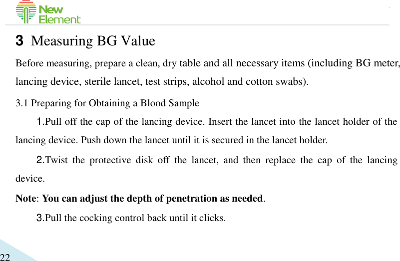                                             22 3 Measuring BG Value Before measuring, prepare a clean, dry table and all necessary items (including BG meter, lancing device, sterile lancet, test strips, alcohol and cotton swabs).   3.1 Preparing for Obtaining a Blood Sample 1.Pull off the cap of the lancing device. Insert the lancet into the lancet holder of the lancing device. Push down the lancet until it is secured in the lancet holder.   2.Twist  the  protective  disk  off  the  lancet,  and  then  replace  the  cap  of  the  lancing device. Note: You can adjust the depth of penetration as needed. 3.Pull the cocking control back until it clicks. 