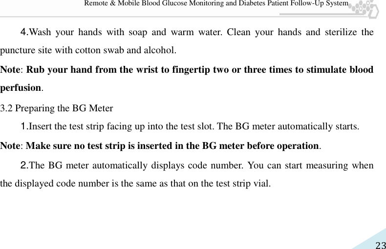   23 Remote &amp; Mobile Blood Glucose Monitoring and Diabetes Patient Follow-Up System 4.Wash  your  hands  with soap  and  warm  water.  Clean  your  hands  and  sterilize  the puncture site with cotton swab and alcohol. Note: Rub your hand from the wrist to fingertip two or three times to stimulate blood perfusion. 3.2 Preparing the BG Meter 1.Insert the test strip facing up into the test slot. The BG meter automatically starts. Note: Make sure no test strip is inserted in the BG meter before operation. 2.The BG meter automatically displays code number. You can start measuring when the displayed code number is the same as that on the test strip vial. 