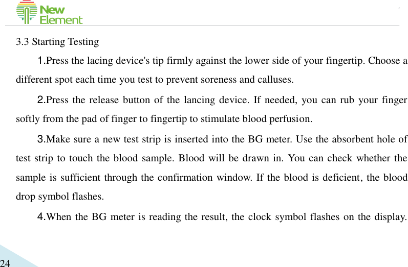                                             24 3.3 Starting Testing 1.Press the lacing device&apos;s tip firmly against the lower side of your fingertip. Choose a different spot each time you test to prevent soreness and calluses. 2.Press the release button of the lancing device. If needed, you can rub your finger softly from the pad of finger to fingertip to stimulate blood perfusion.   3.Make sure a new test strip is inserted into the BG meter. Use the absorbent hole of test strip to touch the blood sample. Blood will be drawn in. You can check whether the sample is sufficient through the confirmation window. If the blood is deficient, the blood drop symbol flashes.   4.When the BG meter is reading the result, the clock symbol flashes on the display. 