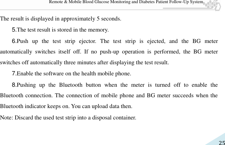   25 Remote &amp; Mobile Blood Glucose Monitoring and Diabetes Patient Follow-Up System The result is displayed in approximately 5 seconds.   5.The test result is stored in the memory.   6.Push  up  the  test  strip  ejector.  The  test  strip  is  ejected,  and  the  BG  meter automatically  switches  itself  off.  If  no  push-up  operation  is  performed,  the  BG  meter switches off automatically three minutes after displaying the test result.   7.Enable the software on the health mobile phone.   8.Pushing  up  the  Bluetooth  button  when  the  meter  is  turned  off  to  enable  the Bluetooth connection. The connection of mobile phone and BG meter succeeds when the Bluetooth indicator keeps on. You can upload data then. Note: Discard the used test strip into a disposal container. 