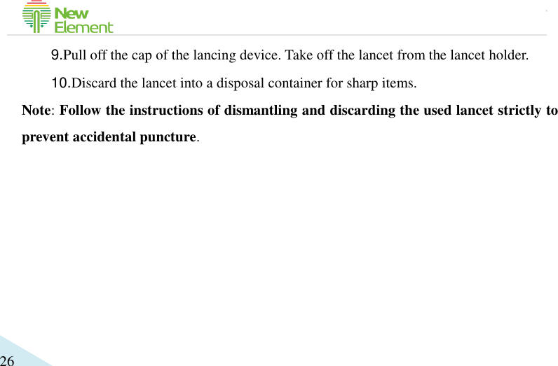                                             26 9.Pull off the cap of the lancing device. Take off the lancet from the lancet holder.   10.Discard the lancet into a disposal container for sharp items. Note: Follow the instructions of dismantling and discarding the used lancet strictly to prevent accidental puncture.  