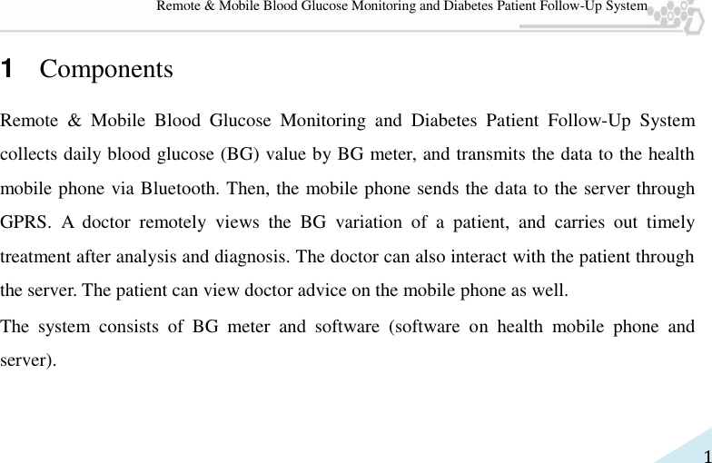   1 Remote &amp; Mobile Blood Glucose Monitoring and Diabetes Patient Follow-Up System 1  Components Remote  &amp;  Mobile  Blood  Glucose  Monitoring  and  Diabetes  Patient  Follow-Up  System collects daily blood glucose (BG) value by BG meter, and transmits the data to the health mobile phone via Bluetooth. Then, the mobile phone sends the data to the server through GPRS.  A  doctor  remotely  views  the  BG  variation  of  a  patient,  and  carries  out  timely treatment after analysis and diagnosis. The doctor can also interact with the patient through the server. The patient can view doctor advice on the mobile phone as well.   The  system  consists  of  BG  meter  and  software  (software  on  health  mobile  phone  and server). 