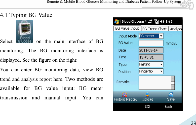   29 Remote &amp; Mobile Blood Glucose Monitoring and Diabetes Patient Follow-Up System 4.1 Typing BG Value Select   on  the  main  interface  of  BG monitoring.  The  BG  monitoring  interface  is displayed. See the figure on the right:   You  can  enter  BG  monitoring  data,  view  BG trend and analysis report here. Two methods are available  for  BG  value  input:  BG  meter transmission  and  manual  input.  You  can 