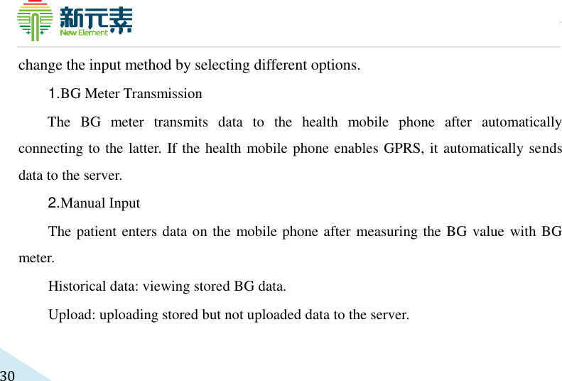     30 change the input method by selecting different options.   1. BG Meter Transmission The  BG  meter  transmits  data  to  the  health  mobile  phone  after  automatically connecting to the latter. If the health mobile phone enables GPRS, it automatically sends data to the server.   2. Manual Input The patient enters data on the mobile phone after measuring the BG value with BG meter.   Historical data: viewing stored BG data. Upload: uploading stored but not uploaded data to the server. 