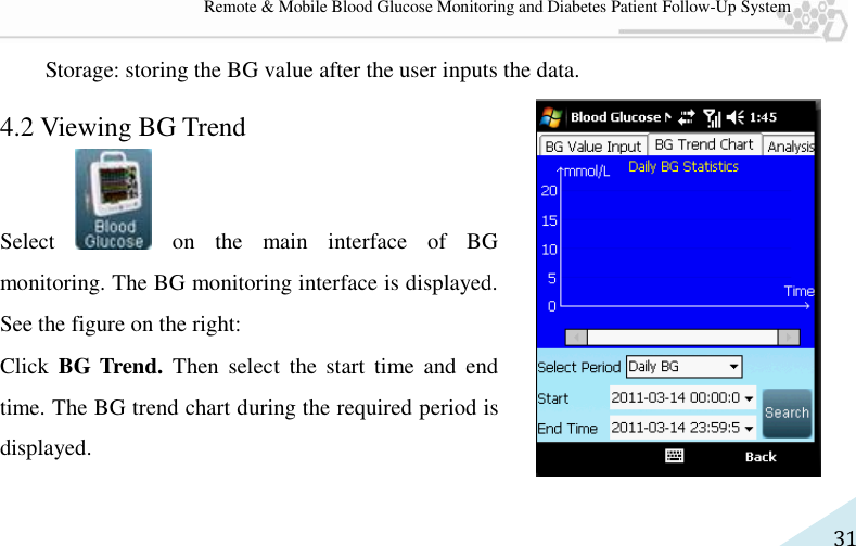   31 Remote &amp; Mobile Blood Glucose Monitoring and Diabetes Patient Follow-Up System Storage: storing the BG value after the user inputs the data. 4.2 Viewing BG Trend Select    on  the  main  interface  of  BG monitoring. The BG monitoring interface is displayed. See the figure on the right:   Click  BG Trend.  Then  select  the  start  time  and  end time. The BG trend chart during the required period is displayed.   