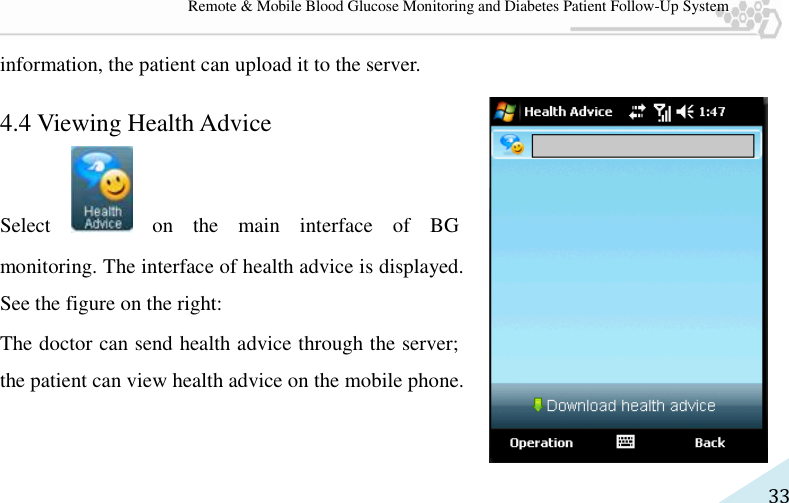   33 Remote &amp; Mobile Blood Glucose Monitoring and Diabetes Patient Follow-Up System information, the patient can upload it to the server. 4.4 Viewing Health Advice   Select    on  the  main  interface  of  BG monitoring. The interface of health advice is displayed. See the figure on the right:   The doctor can send health advice through the server; the patient can view health advice on the mobile phone. 