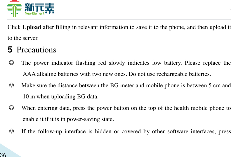     36 Click Upload after filling in relevant information to save it to the phone, and then upload it to the server. 5 Precautions   The  power  indicator  flashing  red  slowly  indicates  low  battery.  Please  replace  the AAA alkaline batteries with two new ones. Do not use rechargeable batteries.    Make sure the distance between the BG meter and mobile phone is between 5 cm and 10 m when uploading BG data.  When entering data, press the power button on the top of the health mobile phone to enable it if it is in power-saving state.    If  the  follow-up  interface  is  hidden  or  covered  by  other  software  interfaces,  press 