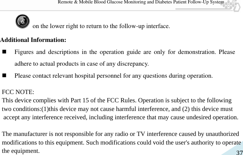   37 Remote &amp; Mobile Blood Glucose Monitoring and Diabetes Patient Follow-Up System   on the lower right to return to the follow-up interface.   Additional Information:  Figures  and  descriptions  in  the  operation  guide  are  only  for  demonstration.  Please adhere to actual products in case of any discrepancy.    Please contact relevant hospital personnel for any questions during operation. FCC NOTE:This device complies with Part 15 of the FCC Rules. Operation is subject to the following two conditions:(1)this device may not cause harmful interference, and (2) this device must accept any interference received, including interference that may cause undesired operation. The manufacturer is not responsible for any radio or TV interference caused by unauthorized modifications to this equipment. Such modifications could void the user&apos;s authority to operatethe equipment.        