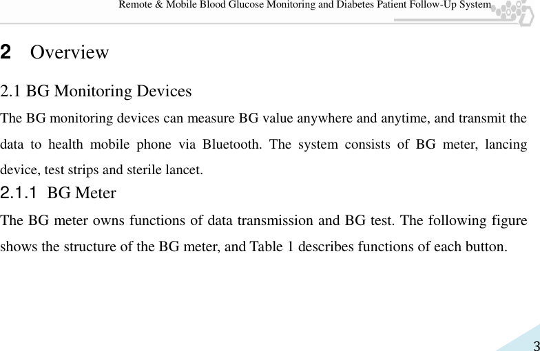   3 Remote &amp; Mobile Blood Glucose Monitoring and Diabetes Patient Follow-Up System 2  Overview 2.1 BG Monitoring Devices The BG monitoring devices can measure BG value anywhere and anytime, and transmit the data  to  health  mobile  phone  via  Bluetooth.  The  system  consists  of  BG  meter,  lancing device, test strips and sterile lancet.   2.1.1 BG Meter The BG meter owns functions of data transmission and BG test. The following figure shows the structure of the BG meter, and Table 1 describes functions of each button.  