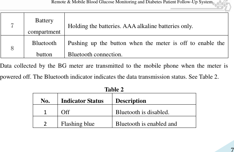   7 Remote &amp; Mobile Blood Glucose Monitoring and Diabetes Patient Follow-Up System 7 Battery compartment Holding the batteries. AAA alkaline batteries only. 8 Bluetooth button Pushing  up  the  button  when  the  meter  is  off  to  enable  the Bluetooth connection. Data  collected  by  the  BG  meter  are  transmitted  to  the  mobile  phone  when  the  meter  is powered off. The Bluetooth indicator indicates the data transmission status. See Table 2. Table 2 No. Indicator Status Description 1 Off Bluetooth is disabled. 2 Flashing blue Bluetooth is enabled and 