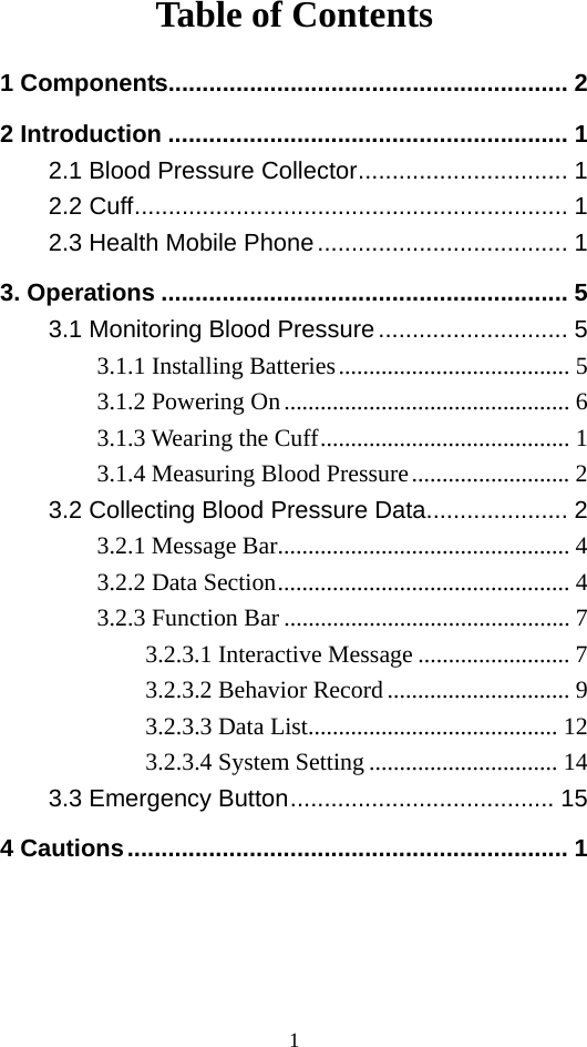 1 Table of Contents 1 Components........................................................... 2 2 Introduction ........................................................... 1 2.1 Blood Pressure Collector............................... 1 2.2 Cuff................................................................ 1 2.3 Health Mobile Phone..................................... 1 3. Operations ............................................................ 5 3.1 Monitoring Blood Pressure............................ 5 3.1.1 Installing Batteries...................................... 5 3.1.2 Powering On............................................... 6 3.1.3 Wearing the Cuff......................................... 1 3.1.4 Measuring Blood Pressure.......................... 2 3.2 Collecting Blood Pressure Data..................... 2 3.2.1 Message Bar................................................ 4 3.2.2 Data Section................................................ 4 3.2.3 Function Bar ............................................... 7 3.2.3.1 Interactive Message ......................... 7 3.2.3.2 Behavior Record.............................. 9 3.2.3.3 Data List......................................... 12 3.2.3.4 System Setting ............................... 14 3.3 Emergency Button....................................... 15 4 Cautions................................................................. 1  