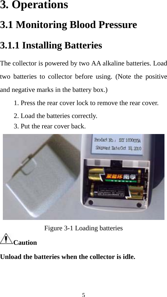 5 3. Operations 3.1 Monitoring Blood Pressure 3.1.1 Installing Batteries The collector is powered by two AA alkaline batteries. Load two batteries to collector before using. (Note the positive and negative marks in the battery box.)   1. Press the rear cover lock to remove the rear cover. 2. Load the batteries correctly. 3. Put the rear cover back.  Figure 3-1 Loading batteries Caution  Unload the batteries when the collector is idle.   