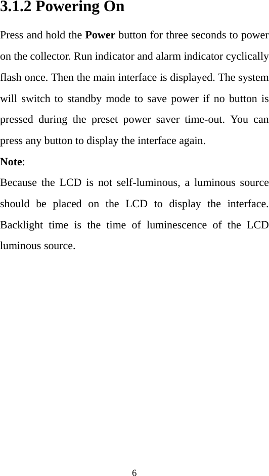 6 3.1.2 Powering On Press and hold the Power button for three seconds to power on the collector. Run indicator and alarm indicator cyclically flash once. Then the main interface is displayed. The system will switch to standby mode to save power if no button is pressed during the preset power saver time-out. You can press any button to display the interface again. Note: Because the LCD is not self-luminous, a luminous source should be placed on the LCD to display the interface. Backlight time is the time of luminescence of the LCD luminous source. 