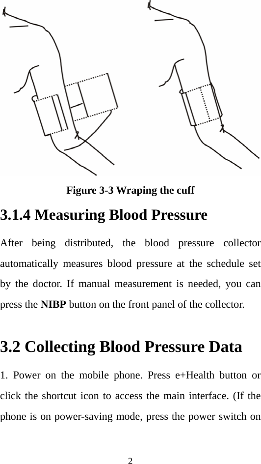 2  Figure 3-3 Wraping the cuff 3.1.4 Measuring Blood Pressure After being distributed, the blood pressure collector automatically measures blood pressure at the schedule set by the doctor. If manual measurement is needed, you can press the NIBP button on the front panel of the collector.  3.2 Collecting Blood Pressure Data   1. Power on the mobile phone. Press e+Health button or click the shortcut icon to access the main interface. (If the phone is on power-saving mode, press the power switch on 