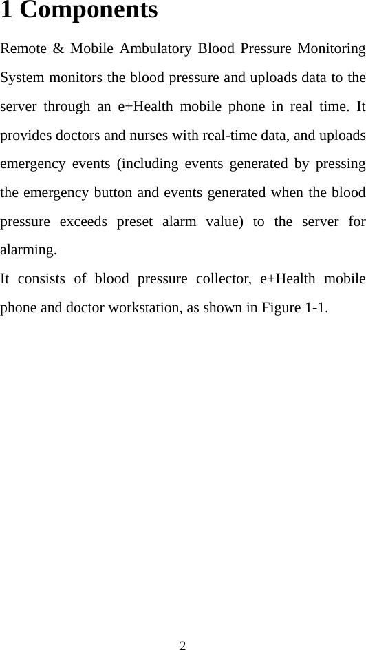 2 1 Components Remote &amp; Mobile Ambulatory Blood Pressure Monitoring System monitors the blood pressure and uploads data to the server through an e+Health mobile phone in real time. It provides doctors and nurses with real-time data, and uploads emergency events (including events generated by pressing the emergency button and events generated when the blood pressure exceeds preset alarm value) to the server for alarming.   It consists of blood pressure collector, e+Health mobile phone and doctor workstation, as shown in Figure 1-1.  