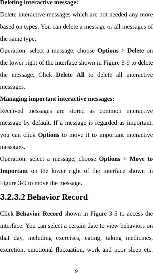 9 Deleting interactive message:   Delete interactive messages which are not needed any more based on types. You can delete a message or all messages of the same type.   Operation: select a message, choose Options &gt; Delete on the lower right of the interface shown in Figure 3-9 to delete the message. Click Delete All to delete all interactive messages.   Managing important interactive messages:   Received messages are stored as common interactive message by default. If a message is regarded as important, you can click Options to move it to important interactive messages. Operation: select a message, choose Options &gt; Move to Important on the lower right of the interface shown in Figure 3-9 to move the message.   3.2.3.2 Behavior Record Click Behavior Record shown in Figure 3-5 to access the interface. You can select a certain date to view behaviors on that day, including exercises, eating, taking medicines, excretion, emotional fluctuation, work and poor sleep etc. 