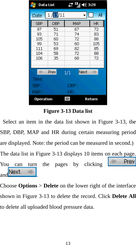 13  Figure 3-13 Data list  Select an item in the data list shown in Figure 3-13, the SBP, DBP, MAP and HR during certain measuring period are displayed. Note: the period can be measured in second.)   The data list in Figure 3-13 displays 10 items on each page. You can turn the pages by clicking   and .  Choose Options &gt; Delete on the lower right of the interface shown in Figure 3-13 to delete the record. Click Delete All to delete all uploaded blood pressure data.   