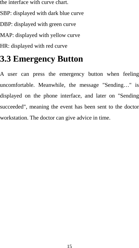 15 the interface with curve chart. SBP: displayed with dark blue curve DBP: displayed with green curve MAP: displayed with yellow curve HR: displayed with red curve 3.3 Emergency Button A user can press the emergency button when feeling uncomfortable. Meanwhile, the message &quot;Sending…&quot; is displayed on the phone interface, and later on &quot;Sending succeeded&quot;, meaning the event has been sent to the doctor workstation. The doctor can give advice in time.   