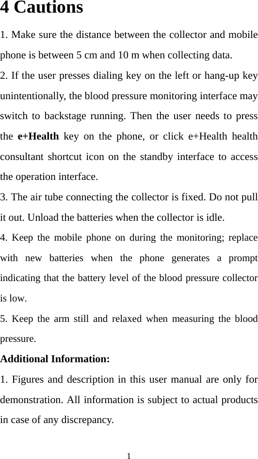 1 4 Cautions 1. Make sure the distance between the collector and mobile phone is between 5 cm and 10 m when collecting data. 2. If the user presses dialing key on the left or hang-up key unintentionally, the blood pressure monitoring interface may switch to backstage running. Then the user needs to press the  e+Health key on the phone, or click e+Health health consultant shortcut icon on the standby interface to access the operation interface. 3. The air tube connecting the collector is fixed. Do not pull it out. Unload the batteries when the collector is idle.   4. Keep the mobile phone on during the monitoring; replace with new batteries when the phone generates a prompt indicating that the battery level of the blood pressure collector is low.   5. Keep the arm still and relaxed when measuring the blood pressure. Additional Information: 1. Figures and description in this user manual are only for demonstration. All information is subject to actual products in case of any discrepancy. 