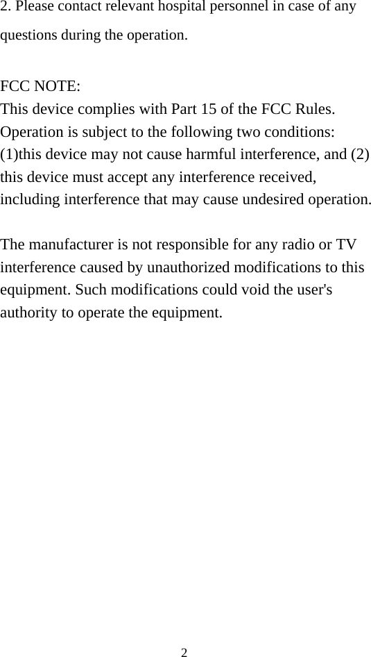 2 2. Please contact relevant hospital personnel in case of any       questions during the operation.  FCC NOTE: This device complies with Part 15 of the FCC Rules. Operation is subject to the following two conditions: (1)this device may not cause harmful interference, and (2) this device must accept any interference received, including interference that may cause undesired operation.  The manufacturer is not responsible for any radio or TV interference caused by unauthorized modifications to this equipment. Such modifications could void the user&apos;s authority to operate the equipment.  