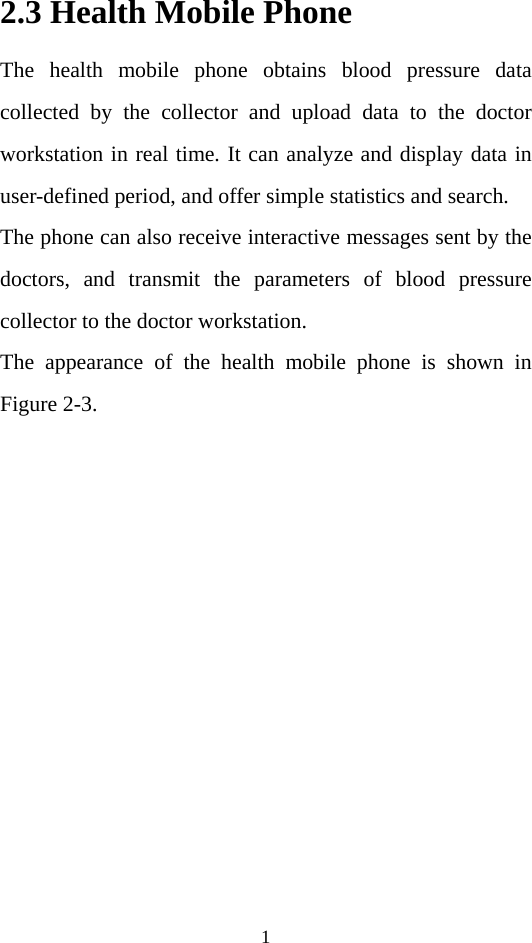 1 2.3 Health Mobile Phone  The health mobile phone obtains blood pressure data collected by the collector and upload data to the doctor workstation in real time. It can analyze and display data in user-defined period, and offer simple statistics and search.   The phone can also receive interactive messages sent by the doctors, and transmit the parameters of blood pressure collector to the doctor workstation.   The appearance of the health mobile phone is shown in Figure 2-3. 