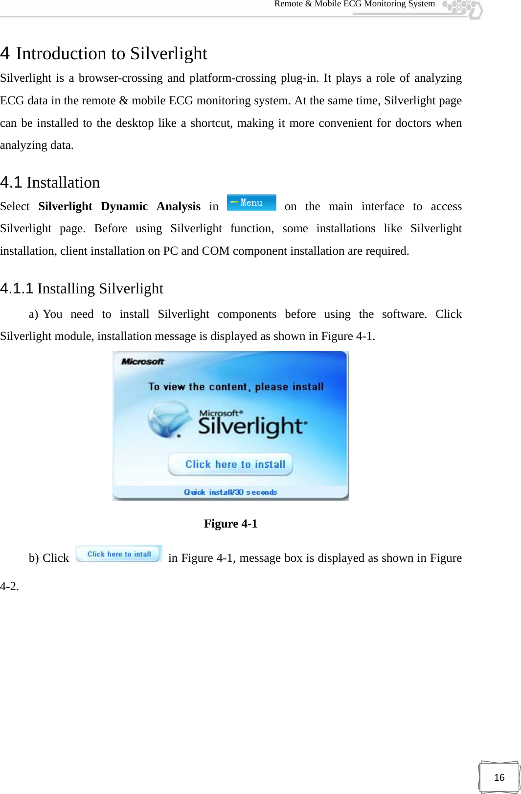  Remote &amp; Mobile ECG Monitoring System 164 Introduction to Silverlight   Silverlight is a browser-crossing and platform-crossing plug-in. It plays a role of analyzing ECG data in the remote &amp; mobile ECG monitoring system. At the same time, Silverlight page can be installed to the desktop like a shortcut, making it more convenient for doctors when analyzing data. 4.1 Installation Select  Silverlight Dynamic Analysis in   on the main interface to access Silverlight page. Before using Silverlight function, some installations like Silverlight installation, client installation on PC and COM component installation are required. 4.1.1 Installing Silverlight   a) You need to install Silverlight components before using the software. Click Silverlight module, installation message is displayed as shown in Figure 4-1.  Figure 4-1 b) Click    in Figure 4-1, message box is displayed as shown in Figure 4-2. 
