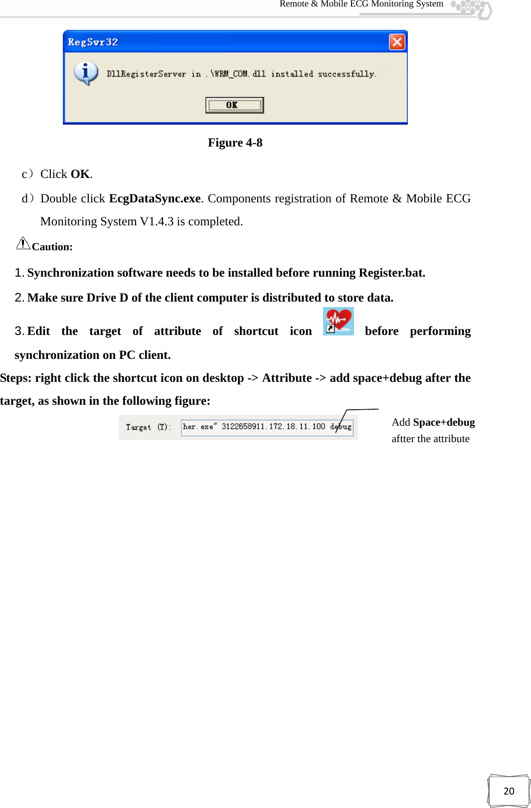  Remote &amp; Mobile ECG Monitoring System 20 Figure 4-8 c） Click OK. d）Double click EcgDataSync.exe. Components registration of Remote &amp; Mobile ECG Monitoring System V1.4.3 is completed.     Caution:   1. Synchronization software needs to be installed before running Register.bat. 2. Make sure Drive D of the client computer is distributed to store data. 3. Edit the target of attribute of shortcut icon   before  performing synchronization on PC client.   Steps: right click the shortcut icon on desktop -&gt; Attribute -&gt; add space+debug after the target, as shown in the following figure:     Add Space+debug aftter the attribute