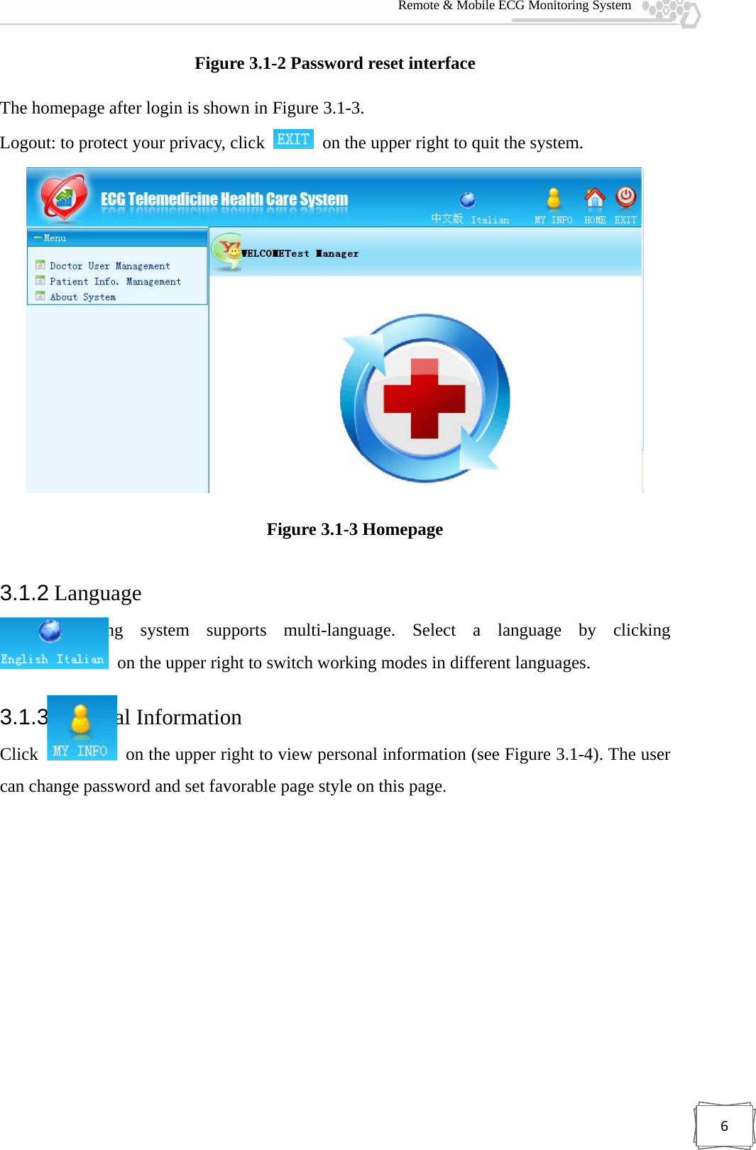  Remote &amp; Mobile ECG Monitoring System 6Figure 3.1-2 Password reset interface The homepage after login is shown in Figure 3.1-3.   Logout: to protect your privacy, click    on the upper right to quit the system.  Figure 3.1-3 Homepage 3.1.2 Language The monitoring system supports multi-language. Select a language by clicking   on the upper right to switch working modes in different languages. 3.1.3 Personal Information Click    on the upper right to view personal information (see Figure 3.1-4). The user can change password and set favorable page style on this page. 