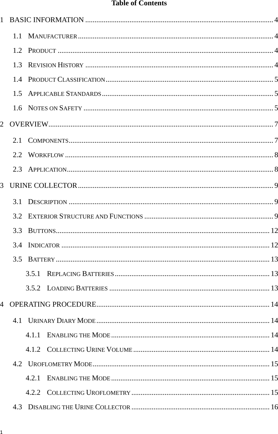 1Table of Contents 1 BASIC INFORMATION ...................................................................................................... 4 1.1 MANUFACTURER.......................................................................................................... 4 1.2 PRODUCT ..................................................................................................................... 4 1.3 REVISION HISTORY ...................................................................................................... 4 1.4 PRODUCT CLASSIFICATION........................................................................................... 5 1.5 APPLICABLE STANDARDS............................................................................................. 5 1.6 NOTES ON SAFETY ....................................................................................................... 5 2 OVERVIEW.......................................................................................................................... 7 2.1 COMPONENTS............................................................................................................... 7 2.2 WORKFLOW .................................................................................................................8 2.3 APPLICATION................................................................................................................8 3 URINE COLLECTOR.......................................................................................................... 9 3.1 DESCRIPTION ............................................................................................................... 9 3.2 EXTERIOR STRUCTURE AND FUNCTIONS ...................................................................... 9 3.3 BUTTONS.................................................................................................................... 12 3.4 INDICATOR ................................................................................................................. 12 3.5 BATTERY .................................................................................................................... 13 3.5.1 REPLACING BATTERIES.................................................................................... 13 3.5.2 LOADING BATTERIES ....................................................................................... 13 4 OPERATING PROCEDURE.............................................................................................. 14 4.1 URINARY DIARY MODE.............................................................................................. 14 4.1.1 ENABLING THE MODE...................................................................................... 14 4.1.2 COLLECTING URINE VOLUME.......................................................................... 14 4.2 UROFLOMETRY MODE................................................................................................ 15 4.2.1 ENABLING THE MODE...................................................................................... 15 4.2.2 COLLECTING UROFLOMETRY ........................................................................... 15 4.3 DISABLING THE URINE COLLECTOR ........................................................................... 16 