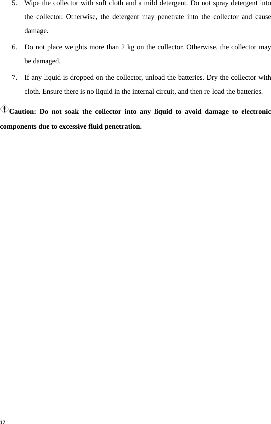 175. Wipe the collector with soft cloth and a mild detergent. Do not spray detergent into the collector. Otherwise, the detergent may penetrate into the collector and cause damage.  6. Do not place weights more than 2 kg on the collector. Otherwise, the collector may be damaged.   7. If any liquid is dropped on the collector, unload the batteries. Dry the collector with cloth. Ensure there is no liquid in the internal circuit, and then re-load the batteries. Caution: Do not soak the collector into any liquid to avoid damage to electronic components due to excessive fluid penetration. 
