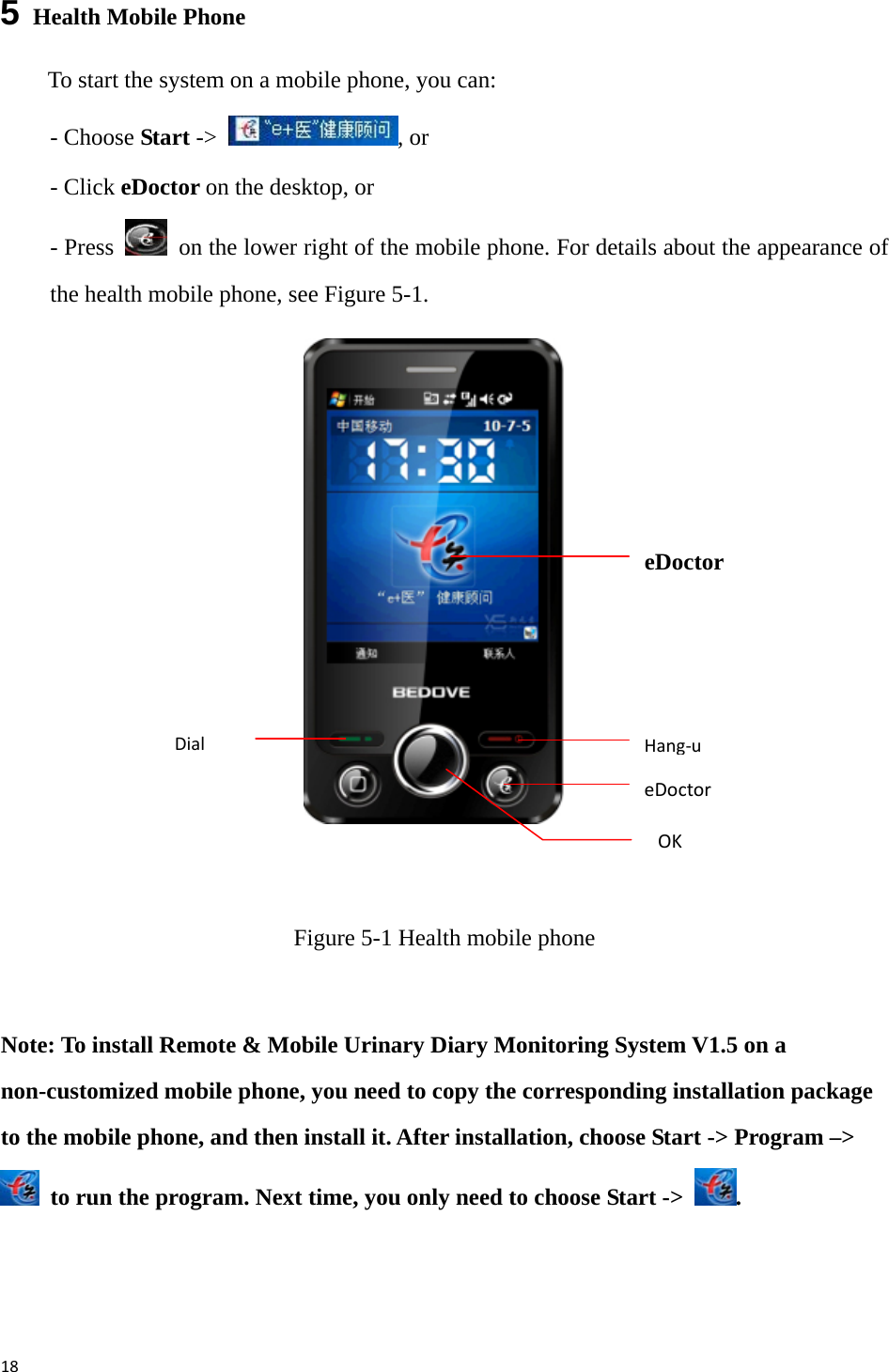 185   Health Mobile Phone To start the system on a mobile phone, you can: - Choose Start -&gt;  , or - Click eDoctor on the desktop, or - Press    on the lower right of the mobile phone. For details about the appearance of the health mobile phone, see Figure 5-1.            Figure 5-1 Health mobile phone  Note: To install Remote &amp; Mobile Urinary Diary Monitoring System V1.5 on a non-customized mobile phone, you need to copy the corresponding installation package to the mobile phone, and then install it. After installation, choose Start -&gt; Program –&gt;   to run the program. Next time, you only need to choose Start -&gt;  . OKDialeDoctorHang‐ueDoctor