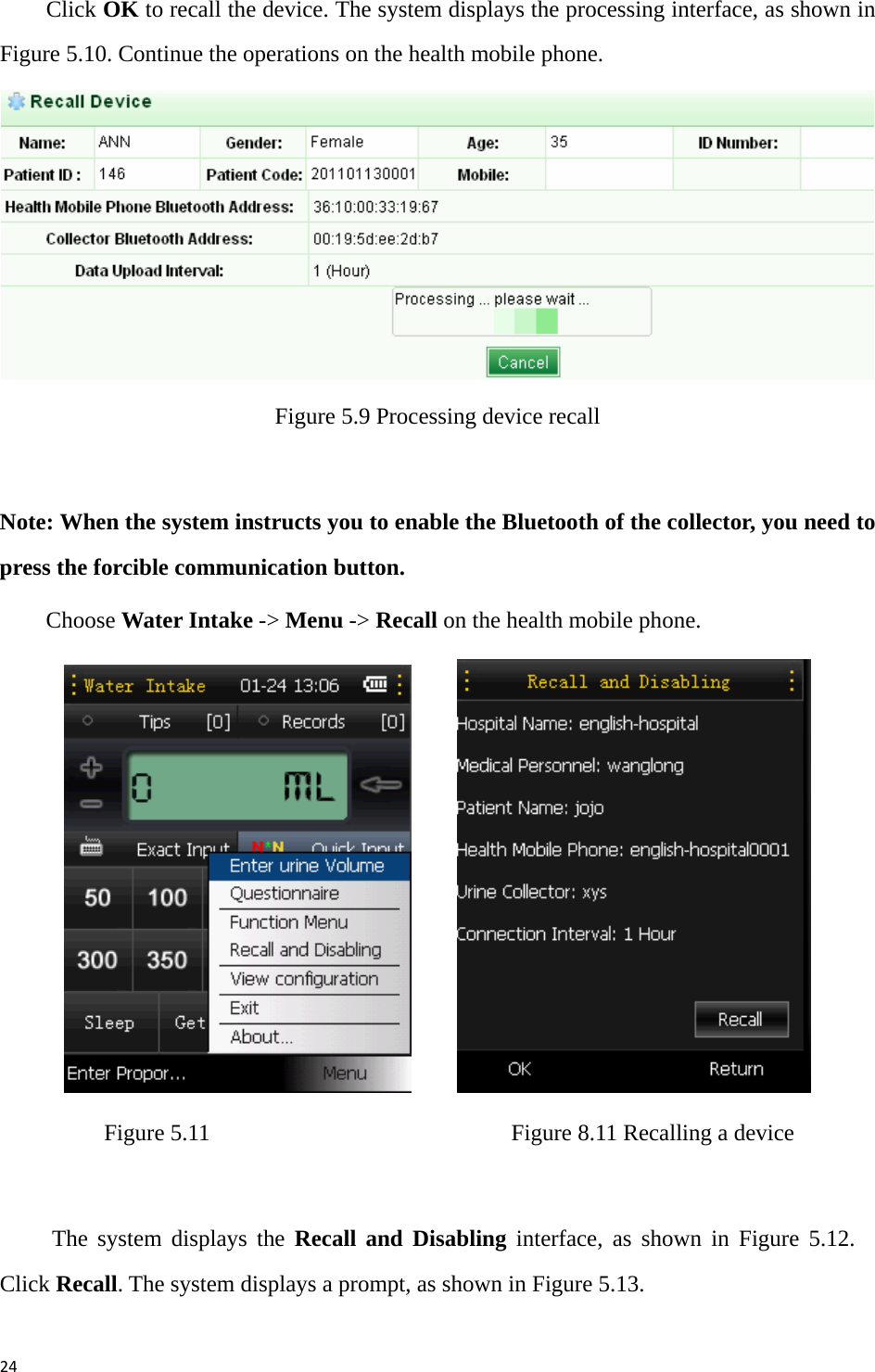 24Click OK to recall the device. The system displays the processing interface, as shown in Figure 5.10. Continue the operations on the health mobile phone.    Figure 5.9 Processing device recall  Note: When the system instructs you to enable the Bluetooth of the collector, you need to press the forcible communication button. Choose Water Intake -&gt; Menu -&gt; Recall on the health mobile phone.           Figure 5.11                          Figure 8.11 Recalling a device  The system displays the Recall and Disabling interface, as shown in Figure 5.12. Click Recall. The system displays a prompt, as shown in Figure 5.13. 