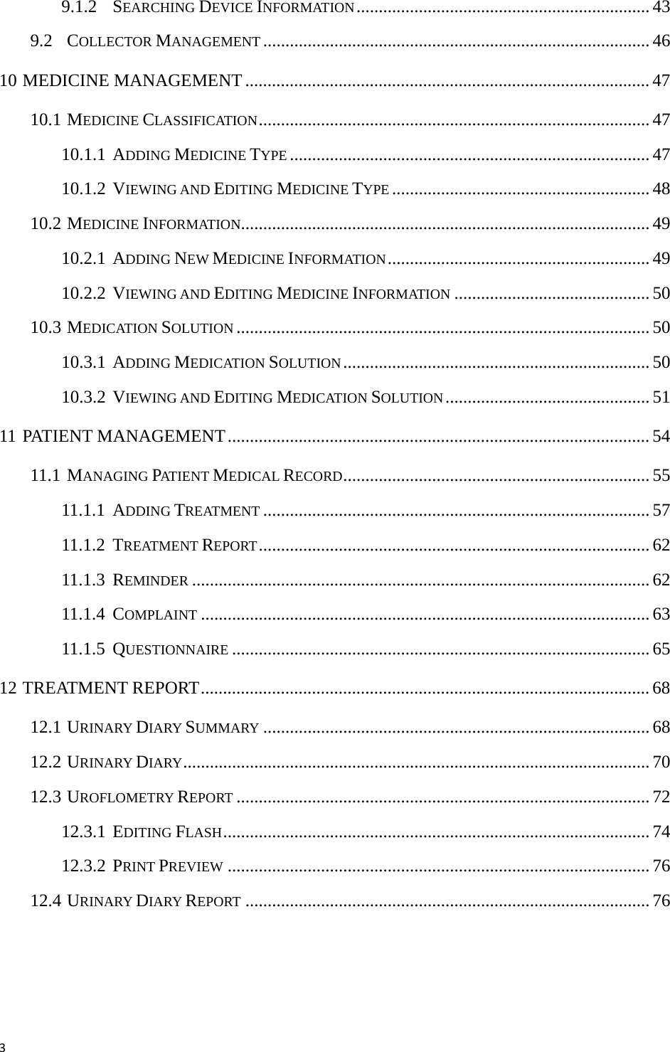 39.1.2 SEARCHING DEVICE INFORMATION..................................................................43 9.2 COLLECTOR MANAGEMENT ....................................................................................... 46 10 MEDICINE MANAGEMENT ........................................................................................... 47 10.1 MEDICINE CLASSIFICATION........................................................................................ 47 10.1.1 ADDING MEDICINE TYPE .................................................................................47 10.1.2 VIEWING AND EDITING MEDICINE TYPE .......................................................... 48 10.2 MEDICINE INFORMATION............................................................................................ 49 10.2.1 ADDING NEW MEDICINE INFORMATION........................................................... 49 10.2.2 VIEWING AND EDITING MEDICINE INFORMATION ............................................ 50 10.3 MEDICATION SOLUTION ............................................................................................. 50 10.3.1 ADDING MEDICATION SOLUTION.....................................................................50 10.3.2 VIEWING AND EDITING MEDICATION SOLUTION.............................................. 51 11 PATIENT MANAGEMENT............................................................................................... 54 11.1 MANAGING PAT IE N T MEDICAL RECORD..................................................................... 55 11.1.1 ADDING TREATMENT .......................................................................................57 11.1.2 TREATMENT REPORT........................................................................................ 62 11.1.3 REMINDER ....................................................................................................... 62 11.1.4 COMPLAINT .....................................................................................................63 11.1.5 QUESTIONNAIRE .............................................................................................. 65 12 TREATMENT REPORT.....................................................................................................68 12.1 URINARY DIARY SUMMARY ....................................................................................... 68 12.2 URINARY DIARY......................................................................................................... 70 12.3 UROFLOMETRY REPORT ............................................................................................. 72 12.3.1 EDITING FLASH................................................................................................ 74 12.3.2 PRINT PREVIEW ............................................................................................... 76 12.4 URINARY DIARY REPORT ........................................................................................... 76 