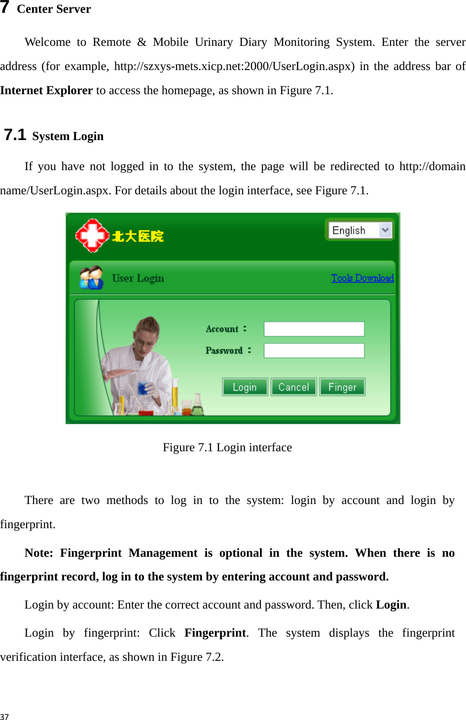 377  Center Server Welcome to Remote &amp; Mobile Urinary Diary Monitoring System. Enter the server address (for example, http://szxys-mets.xicp.net:2000/UserLogin.aspx) in the address bar of Internet Explorer to access the homepage, as shown in Figure 7.1. 7.1 System Login If you have not logged in to the system, the page will be redirected to http://domain name/UserLogin.aspx. For details about the login interface, see Figure 7.1.  Figure 7.1 Login interface  There are two methods to log in to the system: login by account and login by fingerprint. Note: Fingerprint Management is optional in the system. When there is no fingerprint record, log in to the system by entering account and password.   Login by account: Enter the correct account and password. Then, click Login.  Login by fingerprint: Click Fingerprint. The system displays the fingerprint verification interface, as shown in Figure 7.2.   