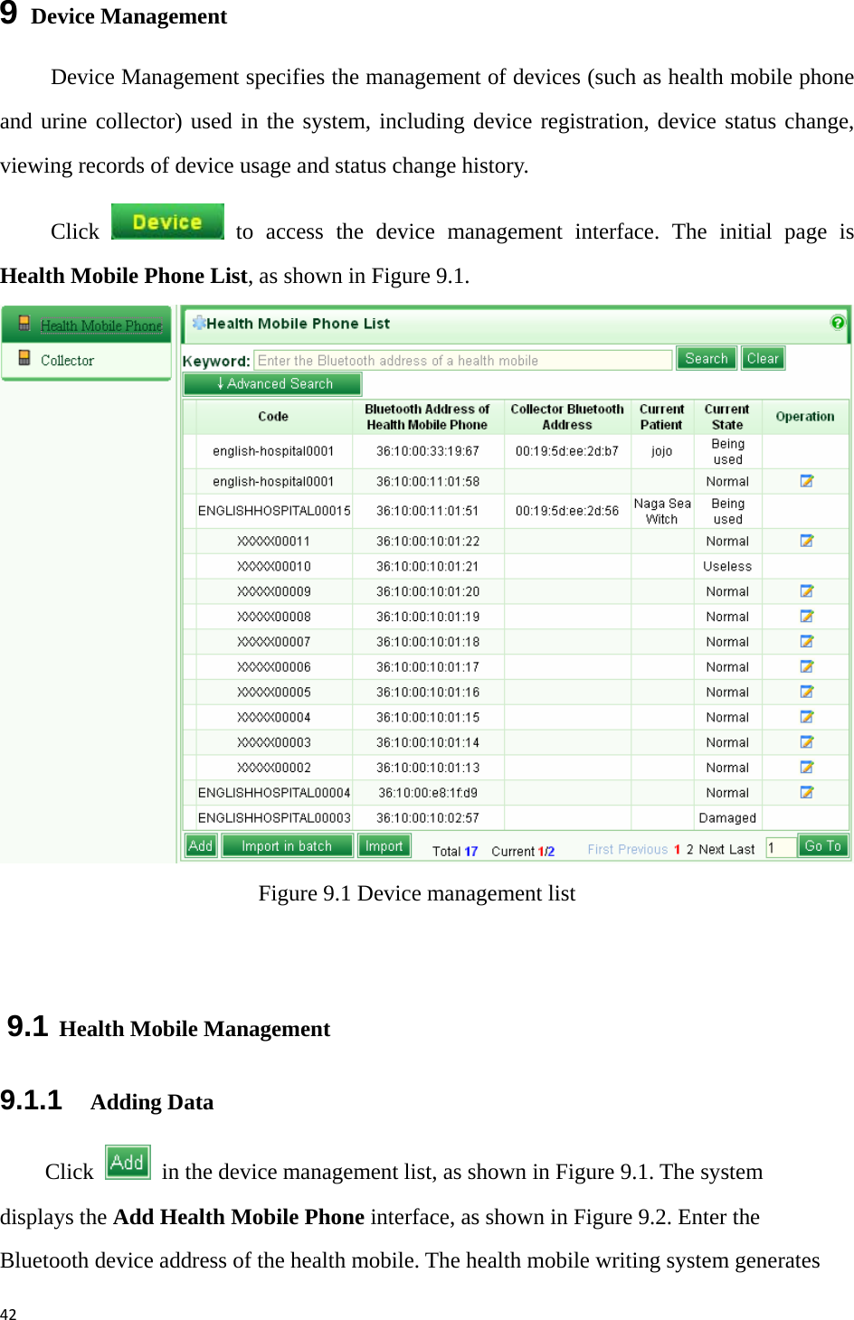 429  Device Management Device Management specifies the management of devices (such as health mobile phone and urine collector) used in the system, including device registration, device status change, viewing records of device usage and status change history.   Click   to access the device management interface. The initial page is Health Mobile Phone List, as shown in Figure 9.1.    Figure 9.1 Device management list  9.1 Health Mobile Management 9.1.1   Adding Data Click    in the device management list, as shown in Figure 9.1. The system displays the Add Health Mobile Phone interface, as shown in Figure 9.2. Enter the Bluetooth device address of the health mobile. The health mobile writing system generates 