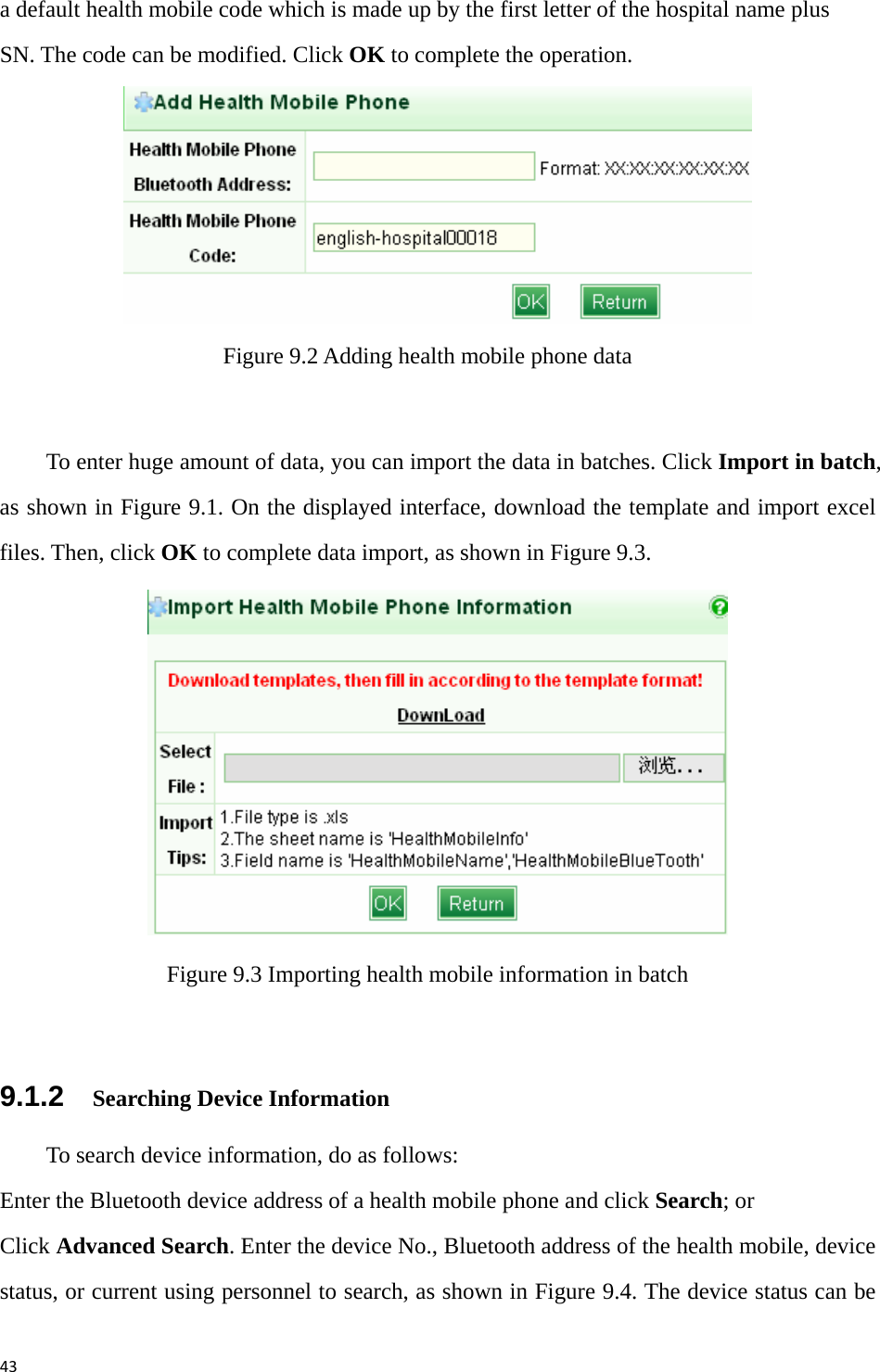 43a default health mobile code which is made up by the first letter of the hospital name plus SN. The code can be modified. Click OK to complete the operation.    Figure 9.2 Adding health mobile phone data    To enter huge amount of data, you can import the data in batches. Click Import in batch, as shown in Figure 9.1. On the displayed interface, download the template and import excel files. Then, click OK to complete data import, as shown in Figure 9.3.    Figure 9.3 Importing health mobile information in batch  9.1.2    Searching Device Information To search device information, do as follows: Enter the Bluetooth device address of a health mobile phone and click Search; or Click Advanced Search. Enter the device No., Bluetooth address of the health mobile, device status, or current using personnel to search, as shown in Figure 9.4. The device status can be 