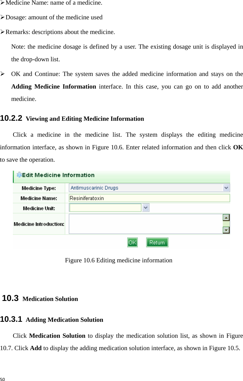 50¾ Medicine Name: name of a medicine. ¾ Dosage: amount of the medicine used   ¾ Remarks: descriptions about the medicine. Note: the medicine dosage is defined by a user. The existing dosage unit is displayed in the drop-down list.   ¾ OK and Continue: The system saves the added medicine information and stays on the Adding Medicine Information interface. In this case, you can go on to add another medicine.   10.2.2   Viewing and Editing Medicine Information Click a medicine in the medicine list. The system displays the editing medicine information interface, as shown in Figure 10.6. Enter related information and then click OK to save the operation.    Figure 10.6 Editing medicine information  10.3  Medication Solution 10.3.1   Adding Medication Solution Click Medication Solution to display the medication solution list, as shown in Figure 10.7. Click Add to display the adding medication solution interface, as shown in Figure 10.5.   