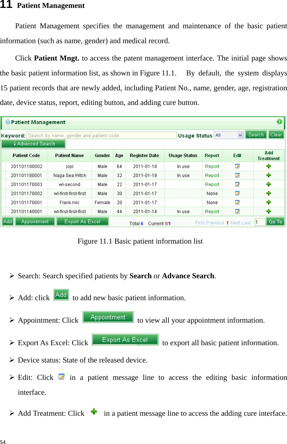 5411  Patient Management Patient Management specifies the management and maintenance of the basic patient information (such as name, gender) and medical record.   Click Patient Mngt. to access the patent management interface. The initial page shows the basic patient information list, as shown in Figure 11.1.   By default, the system displays 15 patient records that are newly added, including Patient No., name, gender, age, registration date, device status, report, editing button, and adding cure button.    Figure 11.1 Basic patient information list  ¾ Search: Search specified patients by Search or Advance Search.   ¾ Add: click    to add new basic patient information.   ¾ Appointment: Click    to view all your appointment information.   ¾ Export As Excel: Click    to export all basic patient information.   ¾ Device status: State of the released device.   ¾ Edit: Click   in a patient message line to access the editing basic information interface.  ¾ Add Treatment: Click    in a patient message line to access the adding cure interface. 