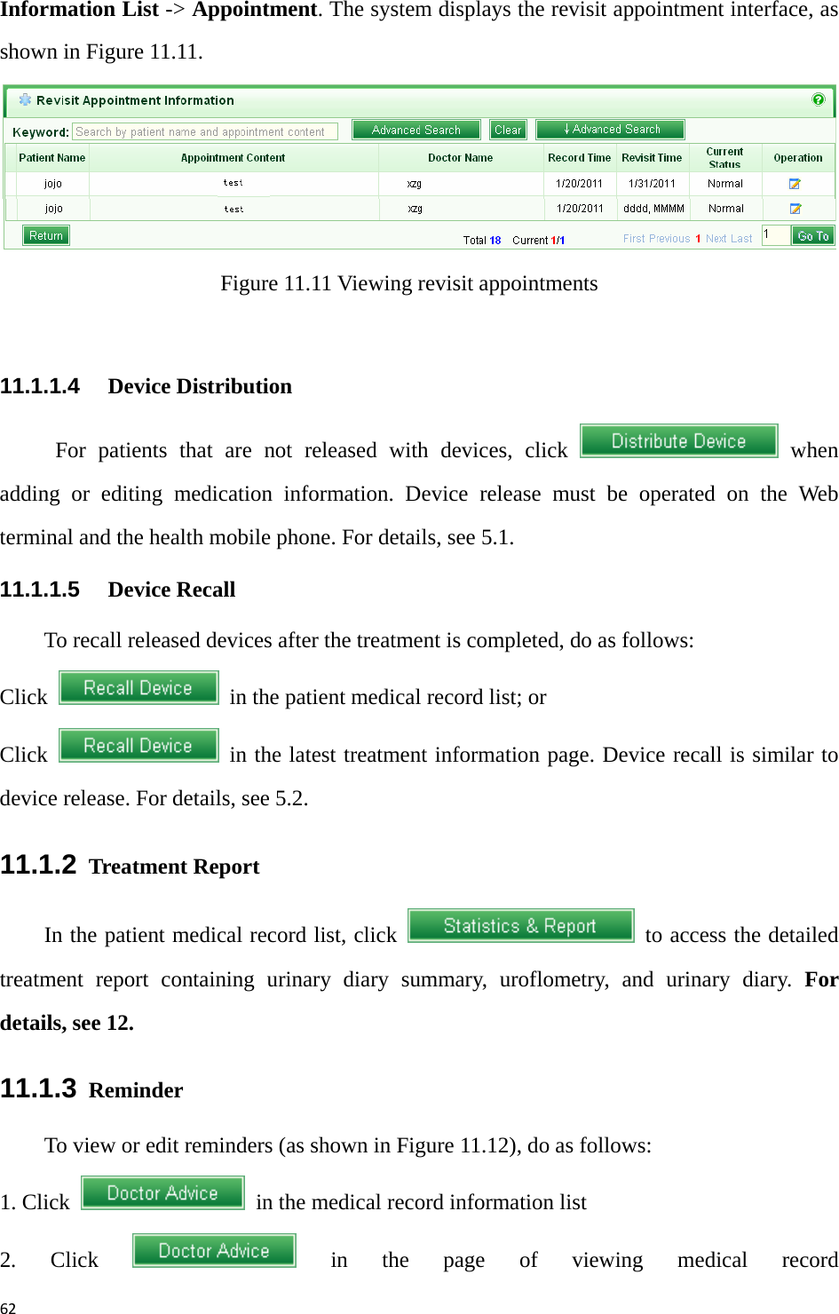 62Information List -&gt; Appointment. The system displays the revisit appointment interface, as shown in Figure 11.11.    Figure 11.11 Viewing revisit appointments  11.1.1.4   Device Distribution For patients that are not released with devices, click   when adding or editing medication information. Device release must be operated on the Web terminal and the health mobile phone. For details, see 5.1. 11.1.1.5   Device Recall To recall released devices after the treatment is completed, do as follows: Click    in the patient medical record list; or   Click    in the latest treatment information page. Device recall is similar to device release. For details, see 5.2.   11.1.2  Treatment Report     In the patient medical record list, click    to access the detailed treatment report containing urinary diary summary, uroflometry, and urinary diary. For details, see 12.   11.1.3  Reminder To view or edit reminders (as shown in Figure 11.12), do as follows: 1. Click    in the medical record information list 2. Click   in the page of viewing medical record 