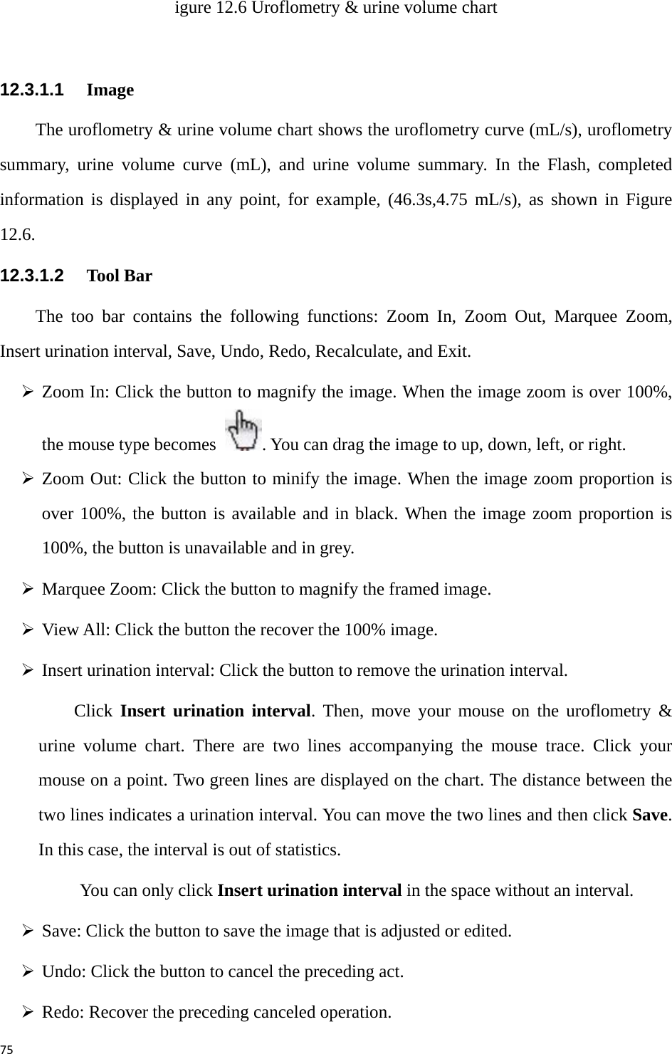 75igure 12.6 Uroflometry &amp; urine volume chart  12.3.1.1   Image The uroflometry &amp; urine volume chart shows the uroflometry curve (mL/s), uroflometry summary, urine volume curve (mL), and urine volume summary. In the Flash, completed information is displayed in any point, for example, (46.3s,4.75 mL/s), as shown in Figure 12.6.   12.3.1.2   Tool Bar The too bar contains the following functions: Zoom In, Zoom Out, Marquee Zoom, Insert urination interval, Save, Undo, Redo, Recalculate, and Exit.   ¾ Zoom In: Click the button to magnify the image. When the image zoom is over 100%, the mouse type becomes  . You can drag the image to up, down, left, or right.   ¾ Zoom Out: Click the button to minify the image. When the image zoom proportion is over 100%, the button is available and in black. When the image zoom proportion is 100%, the button is unavailable and in grey.   ¾ Marquee Zoom: Click the button to magnify the framed image.   ¾ View All: Click the button the recover the 100% image.   ¾ Insert urination interval: Click the button to remove the urination interval.   Click  Insert urination interval. Then, move your mouse on the uroflometry &amp; urine volume chart. There are two lines accompanying the mouse trace. Click your mouse on a point. Two green lines are displayed on the chart. The distance between the two lines indicates a urination interval. You can move the two lines and then click Save. In this case, the interval is out of statistics.   You can only click Insert urination interval in the space without an interval.   ¾ Save: Click the button to save the image that is adjusted or edited.   ¾ Undo: Click the button to cancel the preceding act. ¾ Redo: Recover the preceding canceled operation.   