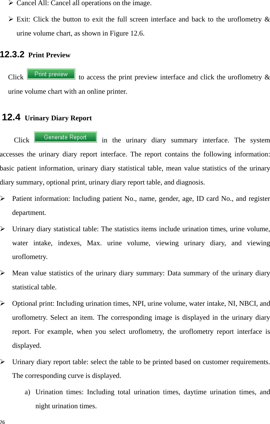 76¾ Cancel All: Cancel all operations on the image.   ¾ Exit: Click the button to exit the full screen interface and back to the uroflometry &amp; urine volume chart, as shown in Figure 12.6.   12.3.2  Print Preview Click    to access the print preview interface and click the uroflometry &amp; urine volume chart with an online printer.   12.4  Urinary Diary Report   Click   in the urinary diary summary interface. The system accesses the urinary diary report interface. The report contains the following information: basic patient information, urinary diary statistical table, mean value statistics of the urinary diary summary, optional print, urinary diary report table, and diagnosis.   ¾ Patient information: Including patient No., name, gender, age, ID card No., and register department.  ¾ Urinary diary statistical table: The statistics items include urination times, urine volume, water intake, indexes, Max. urine volume, viewing urinary diary, and viewing uroflometry.  ¾ Mean value statistics of the urinary diary summary: Data summary of the urinary diary statistical table.   ¾ Optional print: Including urination times, NPI, urine volume, water intake, NI, NBCI, and uroflometry. Select an item. The corresponding image is displayed in the urinary diary report. For example, when you select uroflometry, the uroflometry report interface is displayed.  ¾ Urinary diary report table: select the table to be printed based on customer requirements. The corresponding curve is displayed.   a) Urination times: Including total urination times, daytime urination times, and night urination times. 