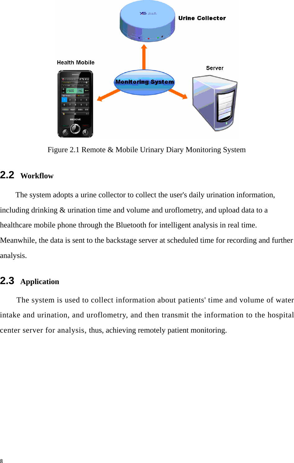 8 Figure 2.1 Remote &amp; Mobile Urinary Diary Monitoring System 2.2  Workflow The system adopts a urine collector to collect the user&apos;s daily urination information, including drinking &amp; urination time and volume and uroflometry, and upload data to a healthcare mobile phone through the Bluetooth for intelligent analysis in real time. Meanwhile, the data is sent to the backstage server at scheduled time for recording and further analysis. 2.3  Application The system is used to collect information about patients&apos; time and volume of water intake and urination, and uroflometry, and then transmit the information to the hospital center server for analysis, thus, achieving remotely patient monitoring. 