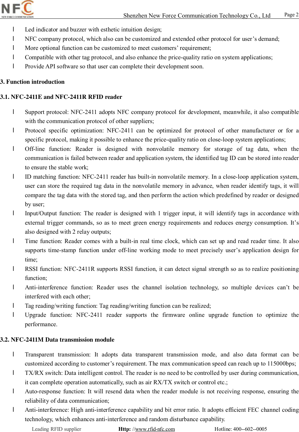                                                                                                                                                                                                                                                                                                                                        Shenzhen New Force Communication Technology Co., Ltd                                                     Leading RFID supplier              Http: //www.rfid-nfc.com               Hotline: 400--602--0005                                                Page 2                 l Led indicator and buzzer with esthetic intuition design; l NFC company protocol, which also can be customized and extended other protocol for user&rsquo;s demand; l More optional function can be customized to meet customers&rsquo; requirement; l Compatible with other tag protocol, and also enhance the price-quality ratio on system applications; l Provide API software so that user can complete their development soon.  3. Function introduction 3.1. NFC-2411E and NFC-2411R RFID reader  l Support protocol: NFC-2411 adopts NFC company protocol for development, meanwhile, it also compatible with the communication protocol of other suppliers;  l Protocol specific optimization: NFC-2411 can be optimized for protocol of other manufacturer or for a specific protocol, making it possible to enhance the price-quality ratio on close-loop system applications; l Off-line function: Reader is designed with nonvolatile memory for storage of tag data, when the communication is failed between reader and application system, the identified tag ID can be stored into reader to ensure the stable work; l ID matching function: NFC-2411 reader has built-in nonvolatile memory. In a close-loop application system, user can store the required tag data in the nonvolatile memory in advance, when reader identify tags, it will compare the tag data with the stored tag, and then perform the action which predefined by reader or designed by user; l Input/Output function: The reader is designed with 1 trigger input, it will identify tags in accordance with external trigger commands, so as to meet green energy requirements and reduces energy consumption. It&rsquo;s also designed with 2 relay outputs;  l Time function: Reader comes with a built-in real time clock, which can set up and read reader time. It also supports time-stamp function under off-line working mode to meet precisely user&rsquo;s application design for time; l RSSI function: NFC-2411R supports RSSI function, it can detect signal strength so as to realize positioning function; l Anti-interference function: Reader uses the channel isolation technology, so multiple devices can&rsquo;t be interfered with each other; l Tag reading/writing function: Tag reading/writing function can be realized; l Upgrade function: NFC-2411 reader supports the firmware online upgrade function to optimize the performance. 3.2. NFC-2411M Data transmission module  l Transparent transmission: It adopts data transparent transmission mode, and also data format can be customized according to customer&rsquo;s requirement. The max communication speed can reach up to 115000bps;  l TX/RX switch: Data intelligent control. The reader is no need to be controlled by user during communication, it can complete operation automatically, such as air RX/TX switch or control etc.;  l Auto-response function: It will resend data when the reader module is not receiving response, ensuring the reliability of data communication;  l Anti-interference: High anti-interference capability and bit error ratio. It adopts efficient FEC channel coding technology, which enhances anti-interference and random disturbance capability.  