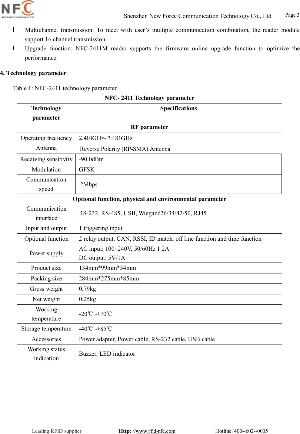                                                                                                                                                                                                                                                                                                                                        Shenzhen New Force Communication Technology Co., Ltd                                                     Leading RFID supplier              Http: //www.rfid-nfc.com               Hotline: 400--602--0005                                                Page 3                 l Multichannel transmission: To meet with user&rsquo;s multiple communication combination, the reader module support 16 channel transmission.  l Upgrade function: NFC-2411M reader supports the firmware online upgrade function to optimize the performance. 4. Technology parameter  Table 1: NFC-2411 technology parameter  NFC- 2411 Technology parameter Technology parameter Specifications RF parameter Operating frequency 2.401GHz~2.481GHz  Antenna  Reverse Polarity (RP-SMA) Antenna                                                                                                                                                                                                                        Receiving sensitivity -90.0dBm Modulation  GFSK Communication speed  2Mbps Optional function, physical and environmental parameter Communication interface  RS-232, RS-485, USB, Wiegand26/34/42/50, RJ45 Input and output  1 triggering input Optional function  2 relay output, CAN, RSSI, ID match, off line function and time function Power supply  AC input: 100~240V, 50/60Hz 1.2A  DC output: 5V/1A Product size  134mm*99mm*34mm Packing size  284mm*275mm*85mm Gross weight  0.79kg Net weight  0.25kg Working temperature  -20℃~+70℃ Storage temperature -40℃~+85℃ Accessories  Power adapter, Power cable, RS-232 cable, USB cable Working status indication  Buzzer, LED indicator 