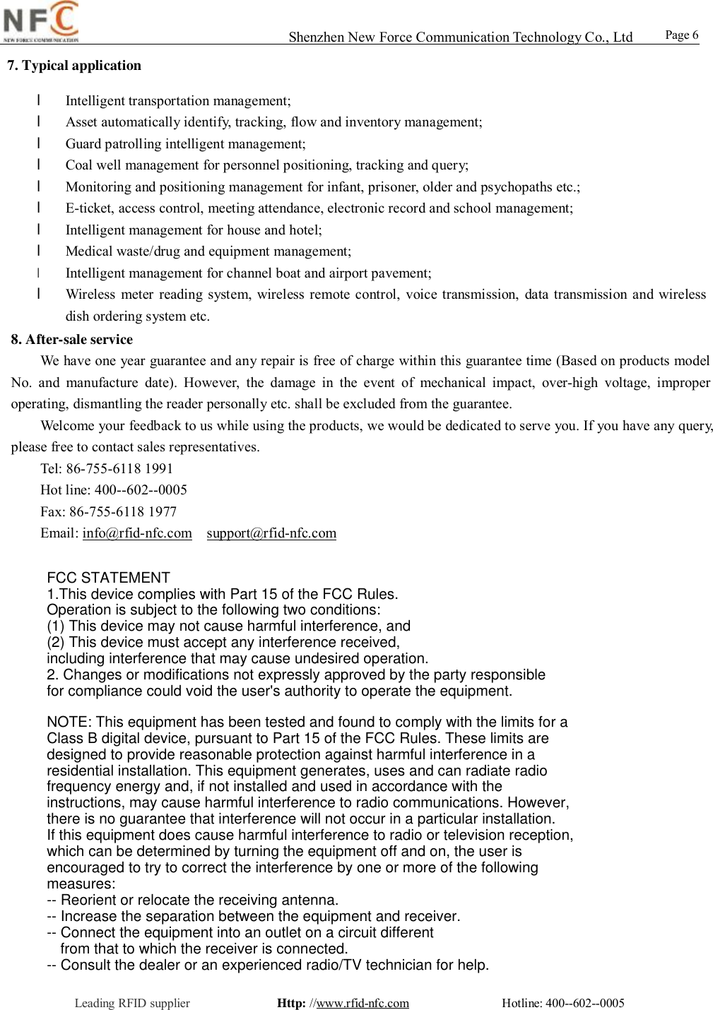                                                                                                                                                                                                                                                                                                                                        Shenzhen New Force Communication Technology Co., Ltd                                              Leading RFID supplier              Http: //www.rfid-nfc.com               Hotline: 400--602--0005                                                Page 6                 7. Typical application l Intelligent transportation management; l Asset automatically identify, tracking, flow and inventory management; l Guard patrolling intelligent management; l Coal well management for personnel positioning, tracking and query; l Monitoring and positioning management for infant, prisoner, older and psychopaths etc.; l E-ticket, access control, meeting attendance, electronic record and school management; l Intelligent management for house and hotel; l Medical waste/drug and equipment management;  l Intelligent management for channel boat and airport pavement;   l Wireless meter reading system, wireless remote control, voice transmission, data transmission and wireless dish ordering system etc. 8. After-sale service We have one year guarantee and any repair is free of charge within this guarantee time (Based on products model No. and manufacture date). However, the damage in the event of mechanical impact, over-high voltage, improper operating, dismantling the reader personally etc. shall be excluded from the guarantee.  Welcome your feedback to us while using the products, we would be dedicated to serve you. If you have any query, please free to contact sales representatives.   Tel: 86-755-6118 1991  Hot line: 400--602--0005  Fax: 86-755-6118 1977  Email: info@rfid-nfc.com  support@rfid-nfc.com FCC STATEMENT1.This device complies with Part 15 of the FCC Rules.Operation is subject to the following two conditions:(1) This device may not cause harmful interference, and(2) This device must accept any interference received, including interference that may cause undesired operation.2. Changes or modifications not expressly approved by the party responsible for compliance could void the user's authority to operate the equipment.NOTE: This equipment has been tested and found to comply with the limits for aClass B digital device, pursuant to Part 15 of the FCC Rules. These limits aredesigned to provide reasonable protection against harmful interference in aresidential installation. This equipment generates, uses and can radiate radiofrequency energy and, if not installed and used in accordance with theinstructions, may cause harmful interference to radio communications. However,there is no guarantee that interference will not occur in a particular installation.If this equipment does cause harmful interference to radio or television reception,which can be determined by turning the equipment off and on, the user isencouraged to try to correct the interference by one or more of the followingmeasures:-- Reorient or relocate the receiving antenna.-- Increase the separation between the equipment and receiver.-- Connect the equipment into an outlet on a circuit differentfrom that to which the receiver is connected.-- Consult the dealer or an experienced radio/TV technician for help.